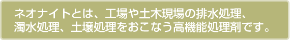 ネオナイトとは、工場や土木現場の排水処理、濁水処理、土壌処理をおこなう高機能処理剤です。