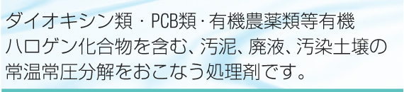 ダイオキシン類・PCB類・有機農薬類等有機ハロゲン化合物を含む、汚泥、廃液、汚染土壌の常温常圧分解をおこなう処理剤です。