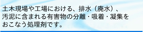 土木現場や工場における、排水（廃水）、汚泥に含まれる有害物の分離・吸着・凝集をおこなう処理剤です。