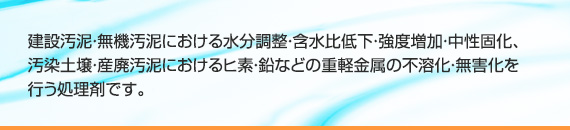 建設汚泥・無機汚泥における水分調整・含水比低下・強度増加・中性固化、
汚染土壌・産廃汚泥におけるヒ素・鉛などの重軽金属の不溶化・無害化を行う処理剤です。