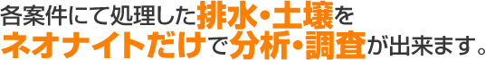 各案件にて処理した排水・土壌をネオナイトだけで調査・分析が出来ます。