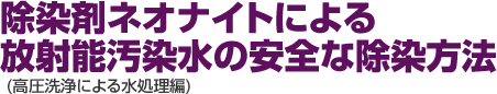 除染剤ネオナイトによる放射能汚染水の安全な除染方法 (高圧洗浄による水処理編)