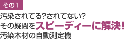 汚染されてる？されてない？
その疑問をスピーディーに解決！汚染木材の自動測定機