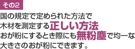 国の規定で定められた方法で木材を測定する正しい方法
おが粉にするとき際にも無粉塵で均一な大きさのおが粉にできます。